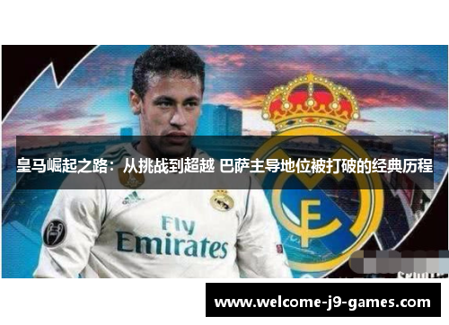 皇马崛起之路:从挑战到超越 巴萨主导地位被打破的经典历程 皇马崛起之路:从挑战到超越 巴萨主导地位被打破的经典历程