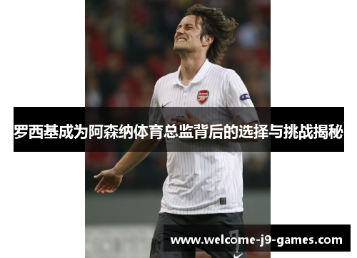 罗西基成为阿森纳体育总监背后的选择与挑战揭秘