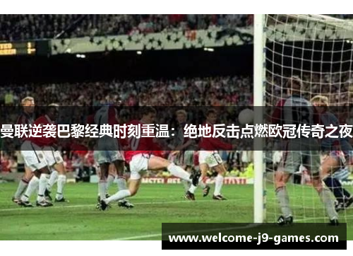 曼联逆袭巴黎经典时刻重温：绝地反击点燃欧冠传奇之夜