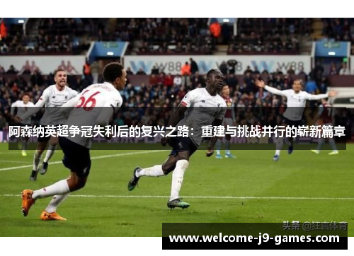 阿森纳英超争冠失利后的复兴之路：重建与挑战并行的崭新篇章