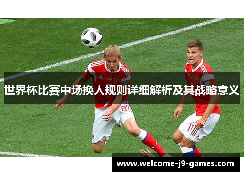世界杯比赛中场换人规则详细解析及其战略意义