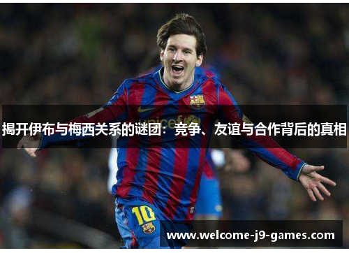 揭开伊布与梅西关系的谜团：竞争、友谊与合作背后的真相