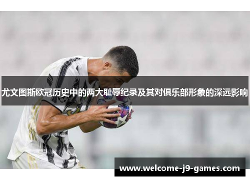 尤文图斯欧冠历史中的两大耻辱纪录及其对俱乐部形象的深远影响