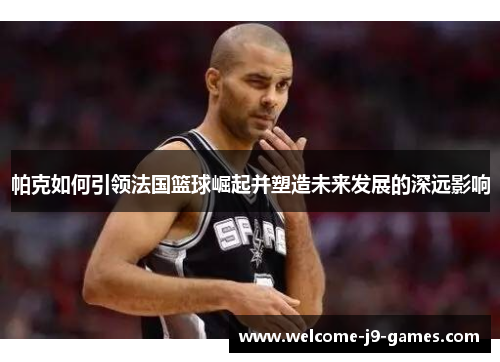 帕克如何引领法国篮球崛起并塑造未来发展的深远影响