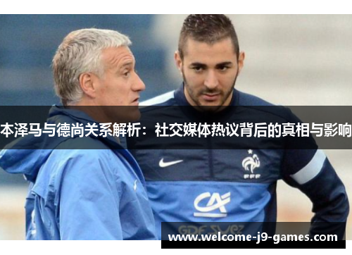 本泽马与德尚关系解析:社交媒体热议背后的真相与影响 本泽马与德尚关系解析:社交媒体热议背后的真相与影响