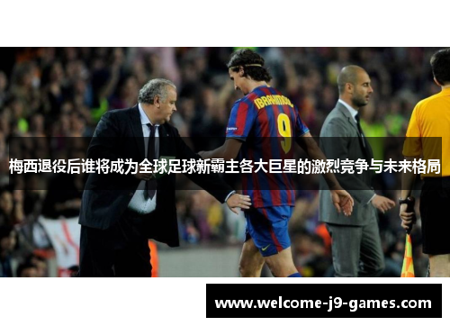 梅西退役后谁将成为全球足球新霸主各大巨星的激烈竞争与未来格局 梅西退役后谁将成为全球足球新霸主各大巨星的激烈竞争与未来格局