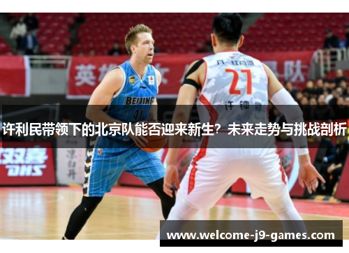许利民带领下的北京队能否迎来新生?未来走势与挑战剖析 许利民带领下的北京队能否迎来新生?未来走势与挑战剖析