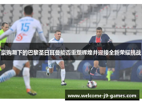 豪购潮下的巴黎圣日耳曼能否重塑辉煌并迎接全新荣耀挑战