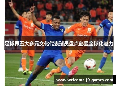 足球界五大多元文化代表球员盘点彰显全球化魅力 足球界五大多元文化代表球员盘点彰显全球化魅力