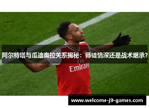 阿尔特塔与瓜迪奥拉关系揭秘：师徒情深还是战术继承？